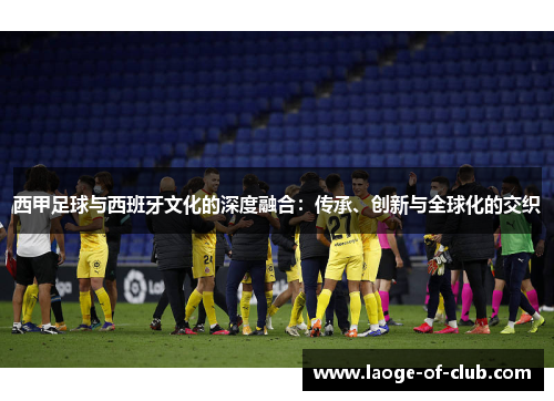 西甲足球与西班牙文化的深度融合：传承、创新与全球化的交织